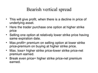 Bearish vertical spread
• This will give profit, when there is a decline in price of
  underlying asset.
• Here the trader purchase one option at higher strike
  price
• Selling one option at relatively lower strike price having
  same expiration date.
• Max.profit= premium on selling option at lower strike
  price-premium on buying at higher strike price.
• Max. loss= higher strike price-lower strike price-net
  premium earned.
• Break even price= higher strike price-net premium
  earned.
 