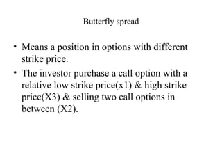 Butterfly spread

• Means a position in options with different
  strike price.
• The investor purchase a call option with a
  relative low strike price(x1) & high strike
  price(X3) & selling two call options in
  between (X2).
 