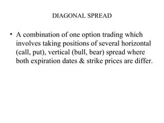 DIAGONAL SPREAD

• A combination of one option trading which
  involves taking positions of several horizontal
  (call, put), vertical (bull, bear) spread where
  both expiration dates & strike prices are differ.
 
