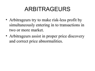 ARBITRAGEURS
• Arbitrageurs try to make risk-less profit by
  simultaneously entering in to transactions in
  two or more market.
• Arbitrageurs assist in proper price discovery
  and correct price abnormalities.
 