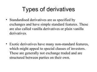Types of derivatives
• Standardised derivatives are as specified by
  exchanges and have simple standard features. These
  are also called vanilla derivatives or plain vanilla
  derivatives.

• Exotic derivatives have many non-standard features,
  which might appeal to special classes of investors.
  These are generally not exchange traded and are
  structured between parties on their own.
 