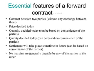 Essential features of a forward
          contract-----
• Contract between two parties (without any exchange between
  them)
• Price decided today
• Quantity decided today (can be based on convenience of the
  parties)
• Quality decided today (can be based on convenience of the
  parties)
• Settlement will take place sometime in future (can be based on
  convenience of the parties)
• No margins are generally payable by any of the parties to the
  other
 