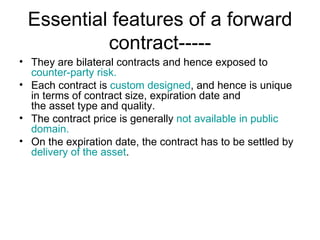 Essential features of a forward
          contract-----
• They are bilateral contracts and hence exposed to
  counter-party risk.
• Each contract is custom designed, and hence is unique
  in terms of contract size, expiration date and
  the asset type and quality.
• The contract price is generally not available in public
  domain.
• On the expiration date, the contract has to be settled by
  delivery of the asset.
 