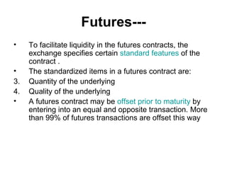 Futures---
•    To facilitate liquidity in the futures contracts, the
     exchange specifies certain standard features of the
     contract .
•    The standardized items in a futures contract are:
3.   Quantity of the underlying
4.   Quality of the underlying
•    A futures contract may be offset prior to maturity by
     entering into an equal and opposite transaction. More
     than 99% of futures transactions are offset this way
 