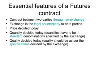 Essential features of a Futures
                contract
• Contract between two parties through an exchange
• Exchange is the legal counterparty to both parties
• Price decided today
• Quantity decided today (quantities have to be in
  standard denominations specified by the exchange)
• Quality decided today (quality should be as per the
  specifications decided by the exchange)
 