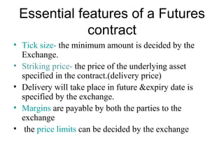 Essential features of a Futures
             contract
• Tick size- the minimum amount is decided by the
  Exchange.
• Striking price- the price of the underlying asset
  specified in the contract.(delivery price)
• Delivery will take place in future &expiry date is
  specified by the exchange.
• Margins are payable by both the parties to the
  exchange
• the price limits can be decided by the exchange
 