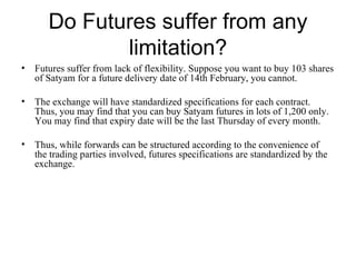 Do Futures suffer from any
              limitation?
•   Futures suffer from lack of flexibility. Suppose you want to buy 103 shares
    of Satyam for a future delivery date of 14th February, you cannot.

•   The exchange will have standardized specifications for each contract.
    Thus, you may find that you can buy Satyam futures in lots of 1,200 only.
    You may find that expiry date will be the last Thursday of every month.

•   Thus, while forwards can be structured according to the convenience of
    the trading parties involved, futures specifications are standardized by the
    exchange.
 