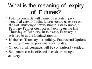 What is the meaning of expiry
          of Futures?
• Futures contracts will expire on a certain pre-
  specified date. In India, futures contracts expire on
  the last Thursday of every month. For example, a
  February Futures contract will expire on the last
  Thursday of February. In this case, February is
  referred to as the Contract month.
• If the last Thursday is a holiday, Futures and Options
  will expire on the previous working day.
• On expiry, all contracts will be compulsorily settled.
• Settlement can be effected in cash or through
  delivery.
 