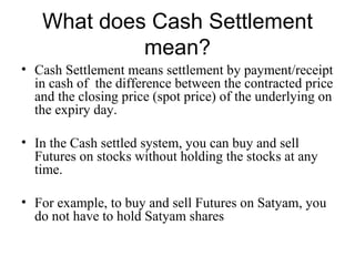 What does Cash Settlement
            mean?
• Cash Settlement means settlement by payment/receipt
  in cash of the difference between the contracted price
  and the closing price (spot price) of the underlying on
  the expiry day.

• In the Cash settled system, you can buy and sell
  Futures on stocks without holding the stocks at any
  time.

• For example, to buy and sell Futures on Satyam, you
  do not have to hold Satyam shares
 