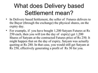 What does Delivery based
         Settlement mean?
• In Delivery based Settlement, the seller of Futures delivers to
  the Buyer (through the exchange) the physical shares, on the
  expiry day.
• For example, if you have bought 1,200 Satyam Futures at Rs
  250 each, then you will (on the day of expiry) get 1,200
  Shares of Satyam at the contracted Futures price of Rs 250. It
  might happen that on the day of expiry, Satyam was actually
  quoting at Rs 280. In that case, you would still get Satyam at
  Rs 250, effectively generating a profit of Rs 30 for you.
 