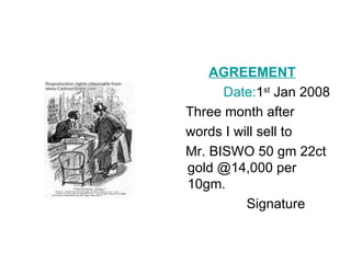 AGREEMENT
      Date:1st Jan 2008
Three month after
words I will sell to
Mr. BISWO 50 gm 22ct
gold @14,000 per
10gm.
          Signature
 