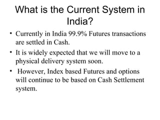 What is the Current System in
             India?
• Currently in India 99.9% Futures transactions
  are settled in Cash.
• It is widely expected that we will move to a
  physical delivery system soon.
• However, Index based Futures and options
  will continue to be based on Cash Settlement
  system.
 