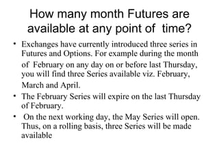 How many month Futures are
    available at any point of time?
• Exchanges have currently introduced three series in
  Futures and Options. For example during the month
  of February on any day on or before last Thursday,
  you will find three Series available viz. February,
  March and April.
• The February Series will expire on the last Thursday
  of February.
• On the next working day, the May Series will open.
  Thus, on a rolling basis, three Series will be made
  available
 