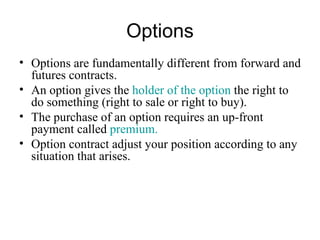 Options
• Options are fundamentally different from forward and
  futures contracts.
• An option gives the holder of the option the right to
  do something (right to sale or right to buy).
• The purchase of an option requires an up-front
  payment called premium.
• Option contract adjust your position according to any
  situation that arises.
 