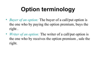 Option terminology
• Buyer of an option: The buyer of a call/put option is
  the one who by paying the option premium, buys the
  right .
• Writer of an option: The writer of a call/put option is
  the one who by receives the option premium , sale the
  right.
 