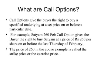What are Call Options?
• Call Options give the buyer the right to buy a
  specified underlying at a set price on or before a
  particular date.
• For example, Satyam 260 Feb Call Option gives the
  Buyer the right to buy Satyam at a price of Rs 260 per
  share on or before the last Thursday of February.
• The price of 260 in the above example is called the
  strike price or the exercise price.
 