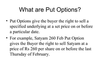 What are Put Options?
• Put Options give the buyer the right to sell a
  specified underlying at a set price on or before
  a particular date.
• For example, Satyam 260 Feb Put Option
  gives the Buyer the right to sell Satyam at a
  price of Rs 260 per share on or before the last
  Thursday of February.
 