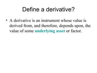 Define a derivative?
• A derivative is an instrument whose value is
  derived from, and therefore, depends upon, the
  value of some underlying asset or factor.
 