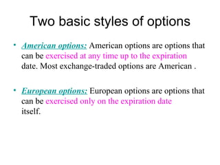 Two basic styles of options
• American options: American options are options that
  can be exercised at any time up to the expiration
  date. Most exchange-traded options are American .

• European options: European options are options that
  can be exercised only on the expiration date
  itself.
 