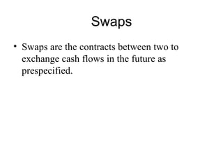 Swaps
• Swaps are the contracts between two to
  exchange cash flows in the future as
  prespecified.
 