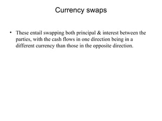 Currency swaps


• These entail swapping both principal & interest between the
  parties, with the cash flows in one direction being in a
  different currency than those in the opposite direction.
 