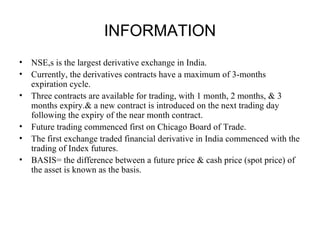 INFORMATION
•   NSE,s is the largest derivative exchange in India.
•   Currently, the derivatives contracts have a maximum of 3-months
    expiration cycle.
•   Three contracts are available for trading, with 1 month, 2 months, & 3
    months expiry.& a new contract is introduced on the next trading day
    following the expiry of the near month contract.
•   Future trading commenced first on Chicago Board of Trade.
•   The first exchange traded financial derivative in India commenced with the
    trading of Index futures.
•   BASIS= the difference between a future price & cash price (spot price) of
    the asset is known as the basis.
 