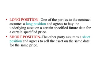 • LONG POSITION- One of the parties to the contract
  assumes a long position and agrees to buy the
  underlying asset on a certain specified future date for
  a certain specified price.
• SHORT POSITION-The other party assumes a short
  position and agrees to sell the asset on the same date
  for the same price.
 