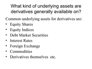 What kind of underlying assets are
   derivatives generally available on?
Common underlying assets for derivatives are:
• Equity Shares
• Equity Indices
• Debt Market Securities
• Interest Rates
• Foreign Exchange
• Commodities
• Derivatives themselves etc.
 