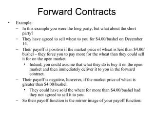 Forward Contracts
•   Example:
    – In this example you were the long party, but what about the short
       party?
    – They have agreed to sell wheat to you for $4.00/bushel on December
       14.
    – Their payoff is positive if the market price of wheat is less than $4.00/
       bushel – they force you to pay more for the wheat than they could sell
       it for on the open market.
        • Indeed, you could assume that what they do is buy it on the open
            market and then immediately deliver it to you in the forward
            contract.
    – Their payoff is negative, however, if the market price of wheat is
       greater than $4.00/bushel.
        • They could have sold the wheat for more than $4.00/bushel had
            they not agreed to sell it to you.
    – So their payoff function is the mirror image of your payoff function:
 