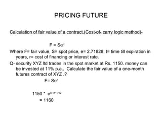 PRICING FUTURE

Calculation of fair value of a contract.(Cost-of- carry logic method)-

                     F = Sert
Where F= fair value, S= spot price, e= 2.71828, t= time till expiration in
   years, r= cost of financing or interest rate.
Q- security XYZ ltd trades in the spot market at Rs. 1150. money can
   be invested at 11% p.a.. Calculate the fair value of a one-month
   futures contract of XYZ .?
                  F= Sert

           1150 * e0.11*1/12
              = 1160
 