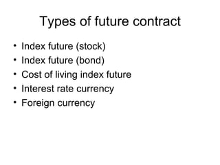 Types of future contract
•   Index future (stock)
•   Index future (bond)
•   Cost of living index future
•   Interest rate currency
•   Foreign currency
 