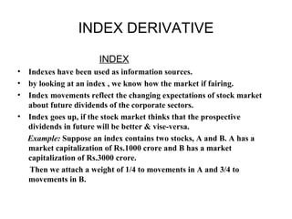 INDEX DERIVATIVE

                      INDEX
• Indexes have been used as information sources.
• by looking at an index , we know how the market if fairing.
• Index movements reflect the changing expectations of stock market
  about future dividends of the corporate sectors.
• Index goes up, if the stock market thinks that the prospective
  dividends in future will be better & vise-versa.
  Example: Suppose an index contains two stocks, A and B. A has a
  market capitalization of Rs.1000 crore and B has a market
  capitalization of Rs.3000 crore.
  Then we attach a weight of 1/4 to movements in A and 3/4 to
  movements in B.
 