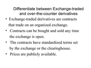 Differentiate between Exchange-traded
            and over-the-counter derivatives
•   Exchange-traded derivatives are contracts
    that trade on an organized exchange.
•    Contracts can be bought and sold any time
     the exchange is open.
•    The contracts have standardized terms set
     by the exchange or the clearinghouse.
•    Prices are publicly available.
 