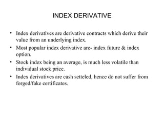 INDEX DERIVATIVE

• Index derivatives are derivative contracts which derive their
  value from an underlying index.
• Most popular index derivative are- index future & index
  option.
• Stock index being an average, is much less volatile than
  individual stock price.
• Index derivatives are cash setteled, hence do not suffer from
  forged/fake certificates.
 