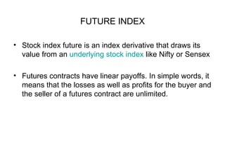 FUTURE INDEX

• Stock index future is an index derivative that draws its
  value from an underlying stock index like Nifty or Sensex

• Futures contracts have linear payoffs. In simple words, it
  means that the losses as well as profits for the buyer and
  the seller of a futures contract are unlimited.
 