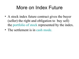 More on Index Future
• A stock index future contract gives the buyer
  (seller) the right and obligation to buy sell)
  the portfolio of stock represented by the index.
• The settlement is in cash mode.
 