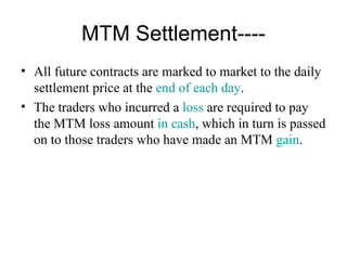 MTM Settlement----
• All future contracts are marked to market to the daily
  settlement price at the end of each day.
• The traders who incurred a loss are required to pay
  the MTM loss amount in cash, which in turn is passed
  on to those traders who have made an MTM gain.
 