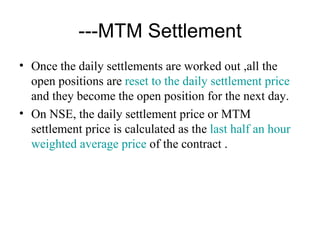 ---MTM Settlement
• Once the daily settlements are worked out ,all the
  open positions are reset to the daily settlement price
  and they become the open position for the next day.
• On NSE, the daily settlement price or MTM
  settlement price is calculated as the last half an hour
  weighted average price of the contract .
 