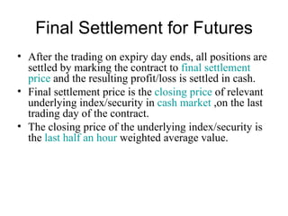 Final Settlement for Futures
• After the trading on expiry day ends, all positions are
  settled by marking the contract to final settlement
  price and the resulting profit/loss is settled in cash.
• Final settlement price is the closing price of relevant
  underlying index/security in cash market ,on the last
  trading day of the contract.
• The closing price of the underlying index/security is
  the last half an hour weighted average value.
 