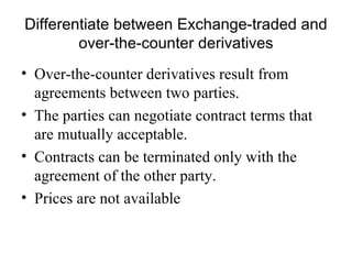 Differentiate between Exchange-traded and
        over-the-counter derivatives
• Over-the-counter derivatives result from
  agreements between two parties.
• The parties can negotiate contract terms that
  are mutually acceptable.
• Contracts can be terminated only with the
  agreement of the other party.
• Prices are not available
 