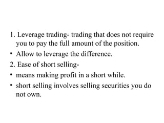 1. Leverage trading- trading that does not require
  you to pay the full amount of the position.
• Allow to leverage the difference.
2. Ease of short selling-
• means making profit in a short while.
• short selling involves selling securities you do
  not own.
 