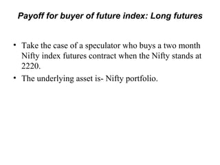Payoff for buyer of future index: Long futures


• Take the case of a speculator who buys a two month
  Nifty index futures contract when the Nifty stands at
  2220.
• The underlying asset is- Nifty portfolio.
 