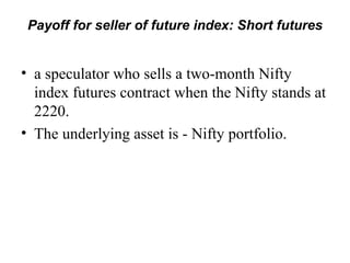 Payoff for seller of future index: Short futures


• a speculator who sells a two-month Nifty
  index futures contract when the Nifty stands at
  2220.
• The underlying asset is - Nifty portfolio.
 