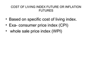 COST OF LIVING INDEX FUTURE OR INFLATION
                    FUTURES

• Based on specific cost of living index.
• Exa- consumer price index (CPI)
• whole sale price index (WPI)
 