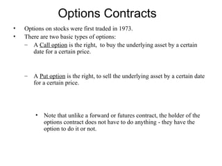 Options Contracts
•   Options on stocks were first traded in 1973.
•   There are two basic types of options:
    – A Call option is the right, to buy the underlying asset by a certain
       date for a certain price.


    –   A Put option is the right, to sell the underlying asset by a certain date
        for a certain price.




        • Note that unlike a forward or futures contract, the holder of the
          options contract does not have to do anything - they have the
          option to do it or not.
 