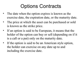 Options Contracts
• The date when the option expires is known as the
  exercise date, the expiration date, or the maturity date.
• The price at which the asset can be purchased or sold
  is known as the strike price.
• If an option is said to be European, it means that the
  holder of the option can buy or sell (depending on if it
  is a call or a put) only on the maturity date.
• If the option is said to be an American style option,
  the holder can exercise on any date up to and
  including the exercise date.
 