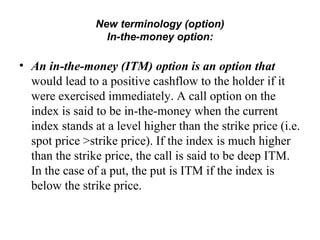 New terminology (option)
                  In-the-money option:

• An in-the-money (ITM) option is an option that
  would lead to a positive cashflow to the holder if it
  were exercised immediately. A call option on the
  index is said to be in-the-money when the current
  index stands at a level higher than the strike price (i.e.
  spot price >strike price). If the index is much higher
  than the strike price, the call is said to be deep ITM.
  In the case of a put, the put is ITM if the index is
  below the strike price.
 
