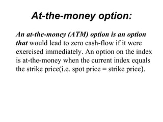 At-the-money option:
An at-the-money (ATM) option is an option
that would lead to zero cash-flow if it were
exercised immediately. An option on the index
is at-the-money when the current index equals
the strike price(i.e. spot price = strike price).
 