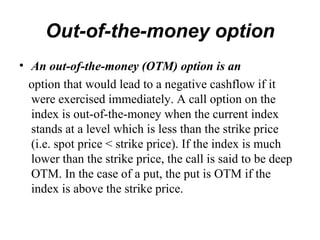 Out-of-the-money option
• An out-of-the-money (OTM) option is an
  option that would lead to a negative cashflow if it
  were exercised immediately. A call option on the
  index is out-of-the-money when the current index
  stands at a level which is less than the strike price
  (i.e. spot price < strike price). If the index is much
  lower than the strike price, the call is said to be deep
  OTM. In the case of a put, the put is OTM if the
  index is above the strike price.
 