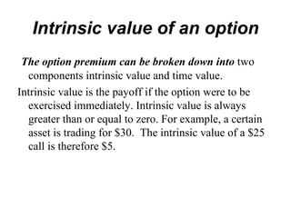 Intrinsic value of an option
 The option premium can be broken down into two
  components intrinsic value and time value.
Intrinsic value is the payoff if the option were to be
  exercised immediately. Intrinsic value is always
  greater than or equal to zero. For example, a certain
  asset is trading for $30. The intrinsic value of a $25
  call is therefore $5.
 